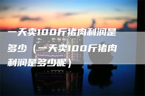 一天卖100斤猪肉利润是多少（一天卖100斤猪肉利润是多少呢）