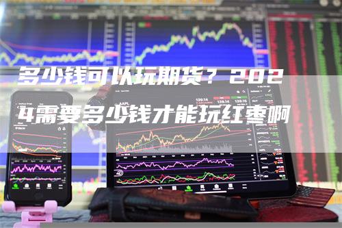 多少钱可以玩期货？2024需要多少钱才能玩红枣啊-