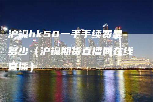 沪镍hk50一手手续费是多少（沪镍期货直播间在线直播）