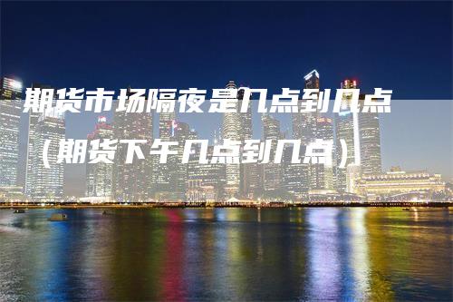 期货市场隔夜是几点到几点（期货下午几点到几点）