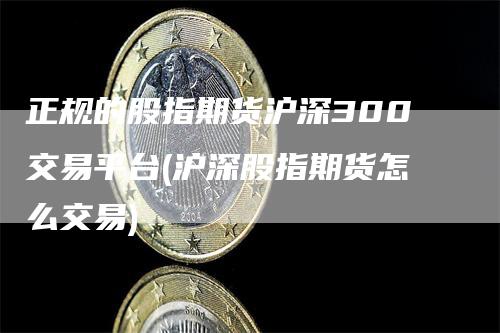 正规的股指期货沪深300交易平台(沪深股指期货怎么交易)