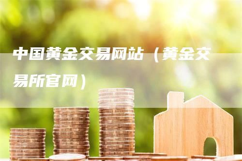 中国黄金交易网站（黄金交易所官网）