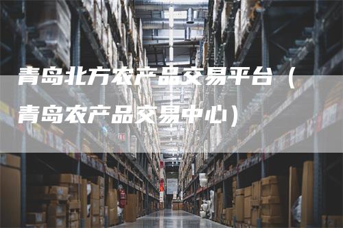 青岛北方农产品交易平台（青岛农产品交易中心）