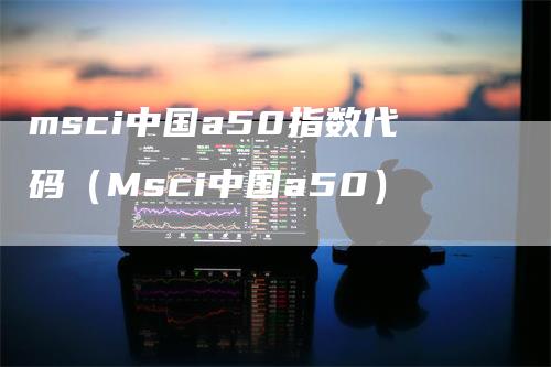 msci中国a50指数代码（Msci中国a50）