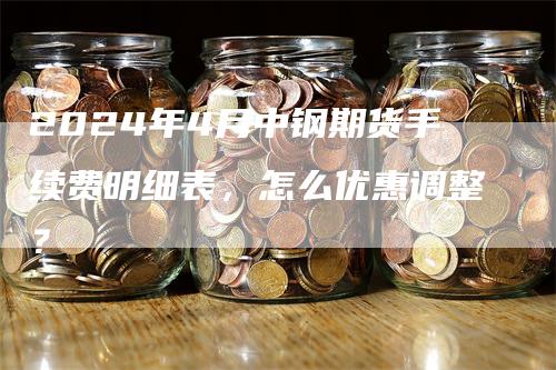 2024年4月中钢期货手续费明细表，怎么优惠调整？