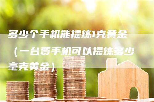 多少个手机能提炼1克黄金（一台费手机可以提炼多少毫克黄金）