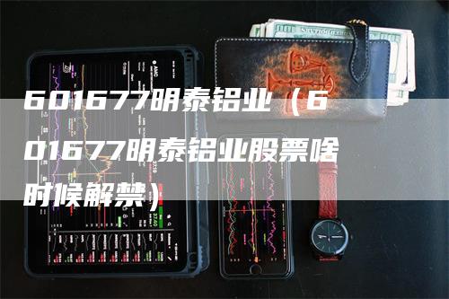 601677明泰铝业（601677明泰铝业股票啥时候解禁）