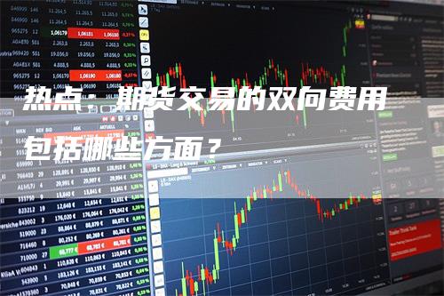 热点：期货交易的双向费用包括哪些方面？