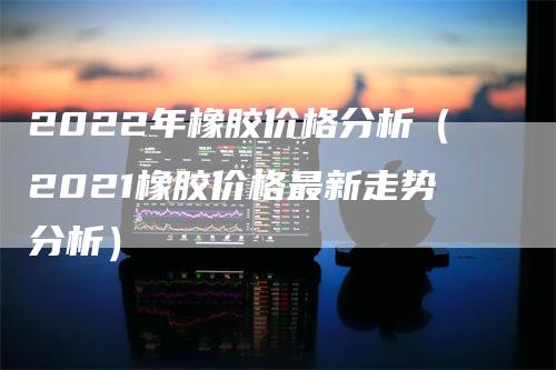 2022年橡胶价格分析（2021橡胶价格最新走势分析）