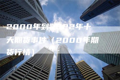 2000年到2022年十大期货事件（2000年期货行情）