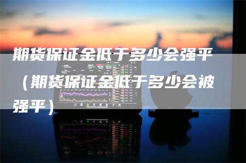 期货保证金低于多少会强平（期货保证金低于多少会被强平）