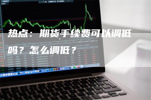 热点：期货手续费可以调低吗？怎么调低？