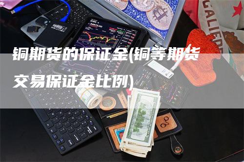 铜期货的保证金(铜等期货交易保证金比例)