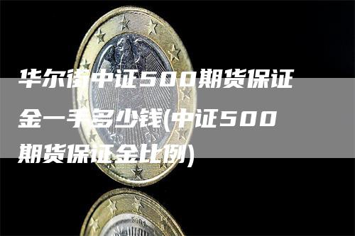 华尔街中证500期货保证金一手多少钱(中证500期货保证金比例)