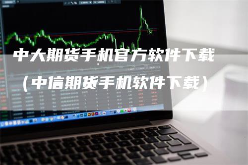 中大期货手机官方软件下载（中信期货手机软件下载）