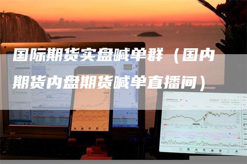 国际期货实盘喊单群（国内期货内盘期货喊单直播间）