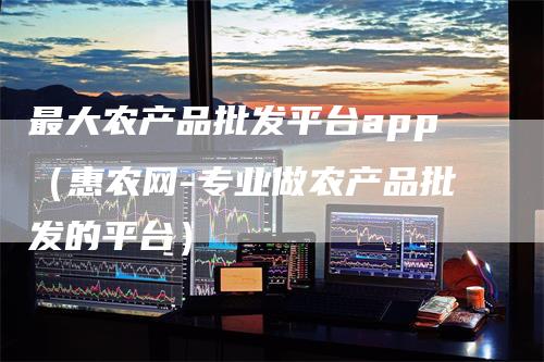 最大农产品批发平台app（惠农网-专业做农产品批发的平台）