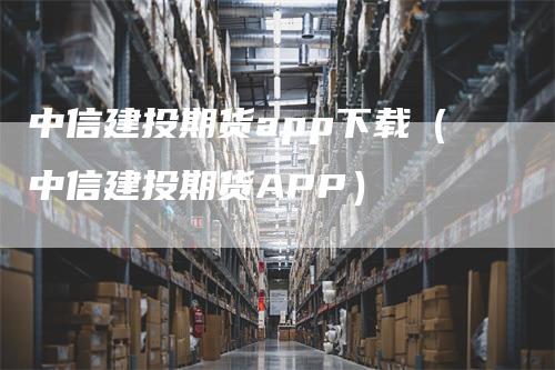 中信建投期货app下载（中信建投期货APP）