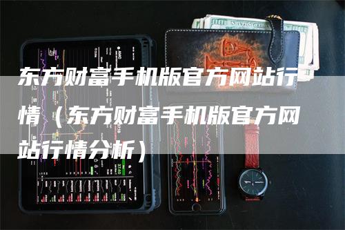 东方财富手机版官方网站行情（东方财富手机版官方网站行情分析）