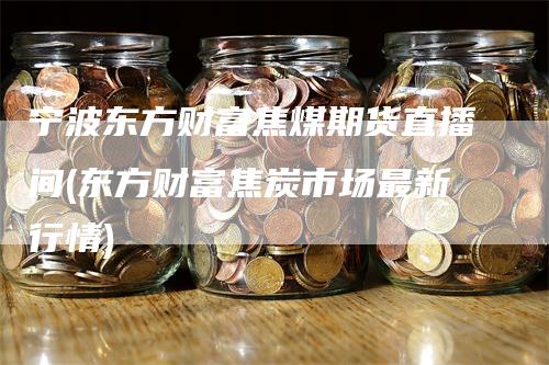 宁波东方财富焦煤期货直播间(东方财富焦炭市场最新行情)