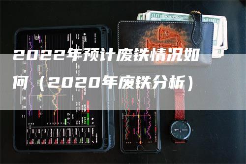 2022年预计废铁情况如何（2020年废铁分析）