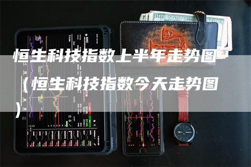 恒生科技指数上半年走势图（恒生科技指数今天走势图）