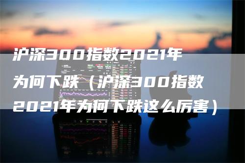 沪深300指数2021年为何下跌（沪深300指数2021年为何下跌这么厉害）