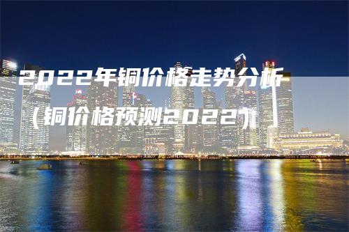 2022年铜价格走势分析（铜价格预测2022）