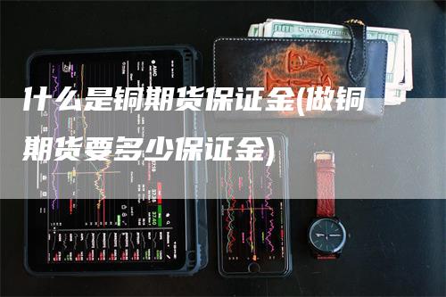 什么是铜期货保证金(做铜期货要多少保证金)