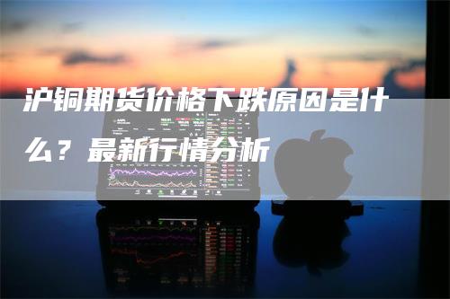 沪铜期货价格下跌原因是什么？最新行情分析