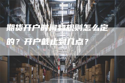 期货开户时间和规则怎么定的？开户截止到几点？