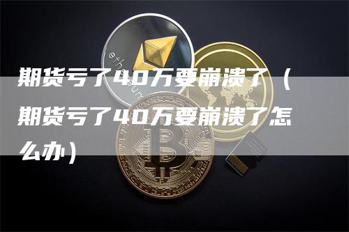 期货亏了40万要崩溃了（期货亏了40万要崩溃了怎么办）