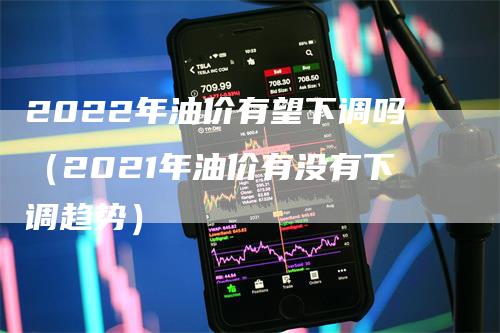 2022年油价有望下调吗（2021年油价有没有下调趋势）