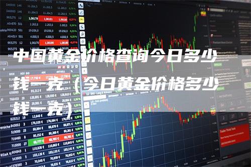 中国黄金价格查询今日多少钱一克（今日黄金价格多少钱一克）