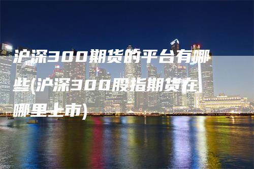 沪深300期货的平台有哪些(沪深300股指期货在哪里上市)