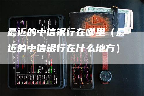 最近的中信银行在哪里（最近的中信银行在什么地方）