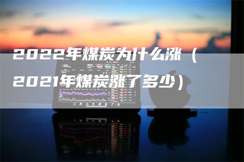 2022年煤炭为什么涨（2021年煤炭涨了多少）