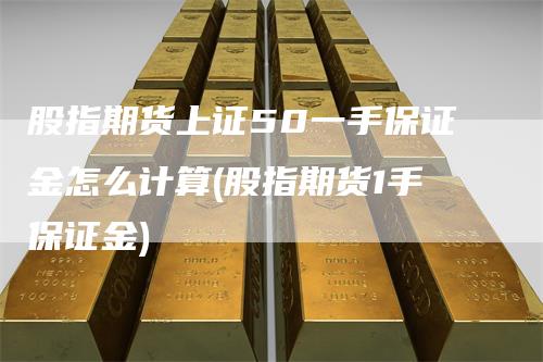 股指期货上证50一手保证金怎么计算(股指期货1手保证金)