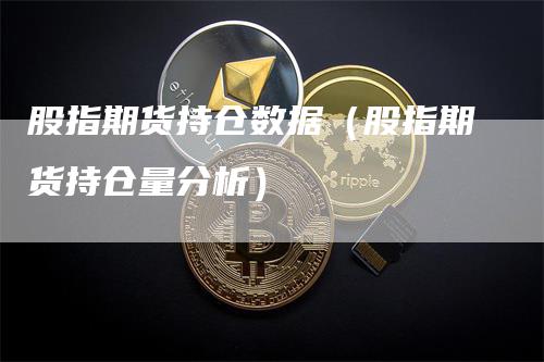 股指期货持仓数据（股指期货持仓量分析）