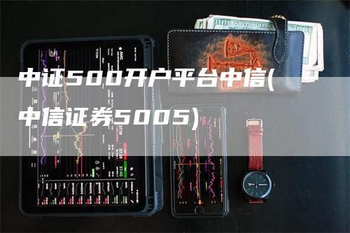 中证500开户平台中信(中信证券5005)