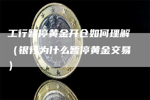 工行暂停黄金开仓如何理解（银行为什么暂停黄金交易）