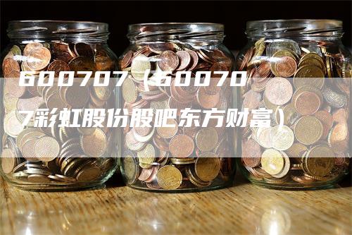 600707（600707彩虹股份股吧东方财富）