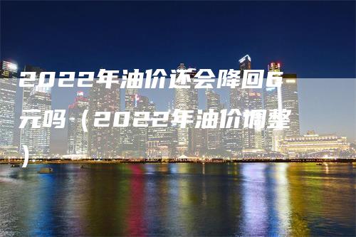 2022年油价还会降回6元吗（2022年油价调整）