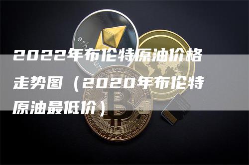 2022年布伦特原油价格走势图（2020年布伦特原油最低价）