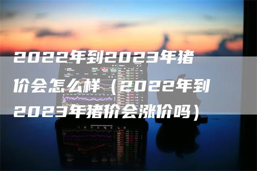 2022年到2023年猪价会怎么样（2022年到2023年猪价会涨价吗）