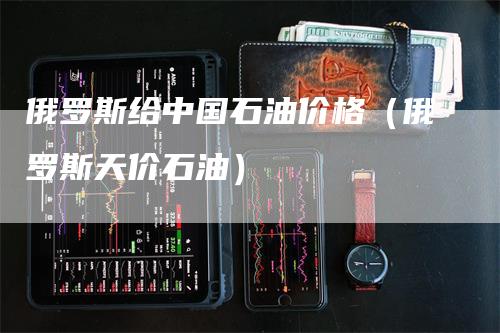 俄罗斯给中国石油价格（俄罗斯天价石油）