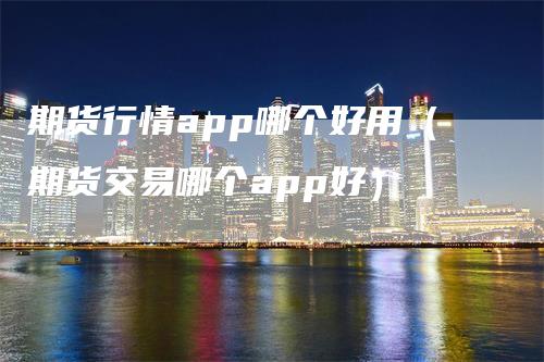 期货行情app哪个好用（期货交易哪个app好）