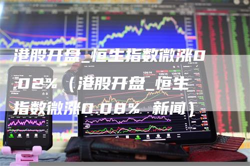 港股开盘_恒生指数微涨0.02%（港股开盘_恒生指数微涨0.08% 新闻）