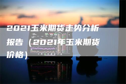 2021玉米期货走势分析报告（2021年玉米期货价格）