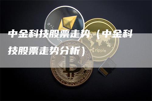 中金科技股票走势（中金科技股票走势分析）